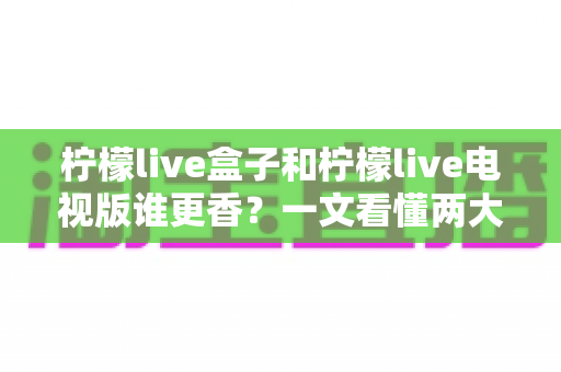 柠檬live盒子和柠檬live电视版谁更香？一文看懂两大版本真实差异与选购攻略