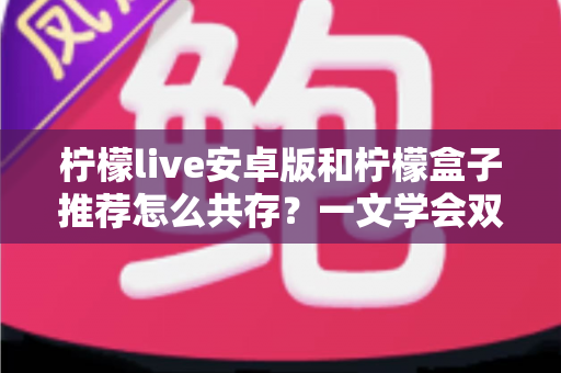 柠檬live安卓版和柠檬盒子推荐怎么共存?一文学会双版本安装与稳定使用技巧 柠檬live安卓版和柠檬盒子推荐怎么共存?一文学会双版本安装与稳定使用技巧