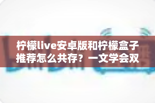 柠檬live安卓版和柠檬盒子推荐怎么共存?一文学会双版本安装与稳定使用技巧 柠檬live安卓版和柠檬盒子推荐怎么共存?一文学会双版本安装与稳定使用技巧