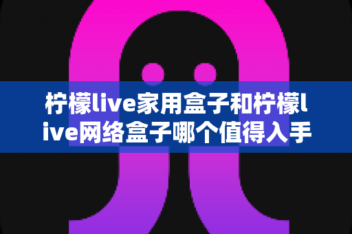柠檬live家用盒子和柠檬live网络盒子哪个值得入手？深度对比帮你选对不踩坑