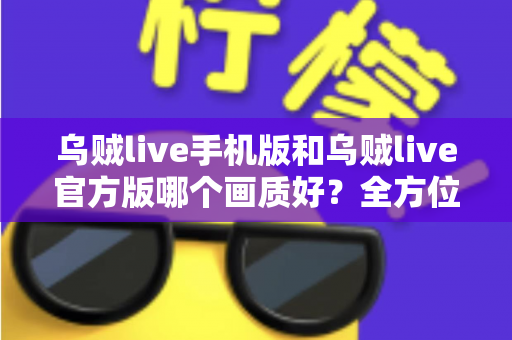 乌贼live手机版和乌贼live官方版哪个画质好？全方位深度评测帮你选出最佳观看方案