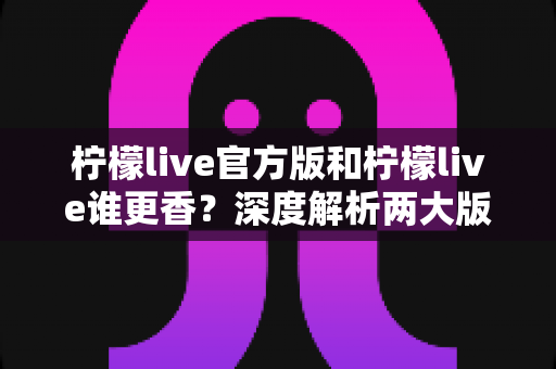 柠檬live官方版和柠檬live谁更香？深度解析两大版本差异，帮你选对不踩坑