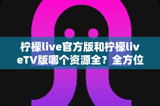 柠檬live官方版和柠檬liveTV版哪个资源全?全方位深度对比评测帮你选对版本 柠檬live官方版和柠檬liveTV版哪个资源全?全方位深度对比评测帮你选对版本