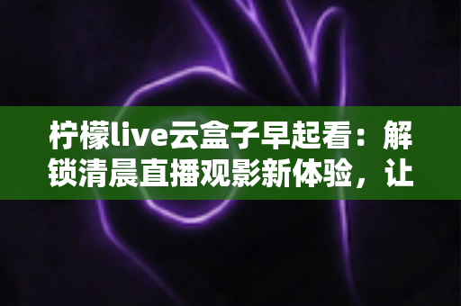 柠檬live云盒子早起看：解锁清晨直播观影新体验，让每一天从精彩开始