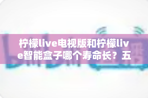 柠檬live电视版和柠檬live智能盒子哪个寿命长?五大维度深度对比与设备延寿全攻略 柠檬live电视版和柠檬live智能盒子哪个寿命长?五大维度深度对比与设备延寿全攻略
