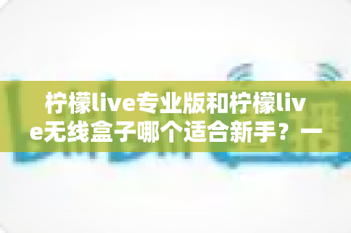 柠檬live专业版和柠檬live无线盒子哪个适合新手？一篇讲透的新手直播设备选购指南