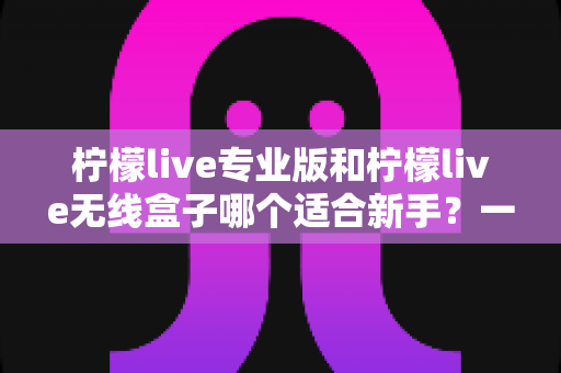 柠檬live专业版和柠檬live无线盒子哪个适合新手？一篇讲透的新手直播设备选购指南
