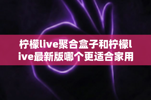 柠檬live聚合盒子和柠檬live最新版哪个更适合家用？五大维度深度对比与选购全攻略