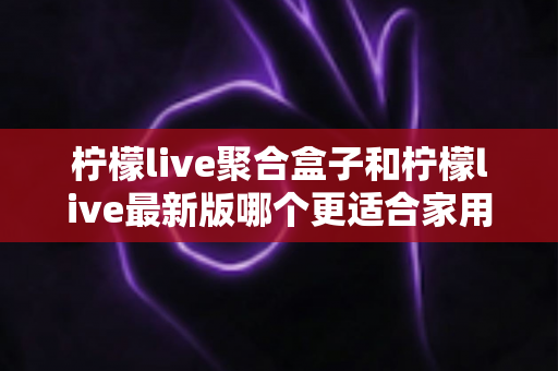 柠檬live聚合盒子和柠檬live最新版哪个更适合家用？五大维度深度对比与选购全攻略