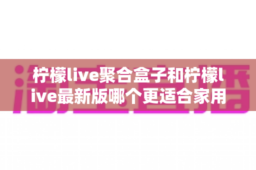 柠檬live聚合盒子和柠檬live最新版哪个更适合家用？五大维度深度对比与选购全攻略