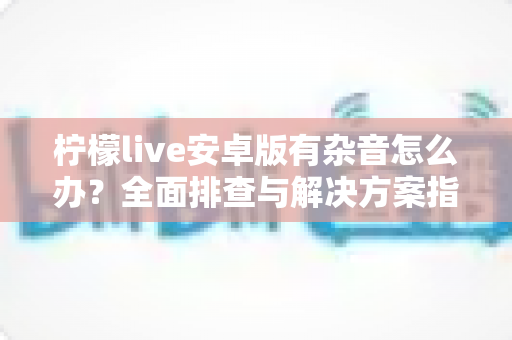 柠檬live安卓版有杂音怎么办?全面排查与解决方案指南 柠檬live安卓版有杂音怎么办?全面排查与解决方案指南