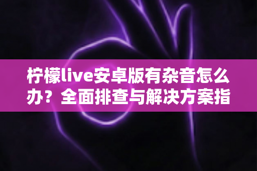 柠檬live安卓版有杂音怎么办?全面排查与解决方案指南 柠檬live安卓版有杂音怎么办?全面排查与解决方案指南