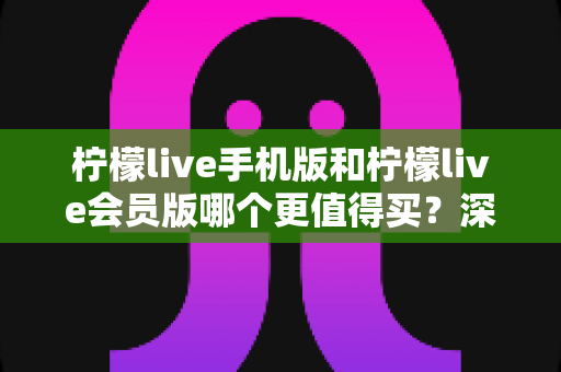柠檬live手机版和柠檬live会员版哪个更值得买?深度测评与选购指南帮你少花冤枉钱 柠檬live手机版和柠檬live会员版哪个更值得买?深度测评与选购指南帮你少花冤枉钱