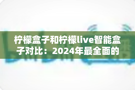 柠檬盒子和柠檬live智能盒子对比：2024年最全面的选购指南与深度评测