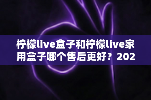 柠檬live盒子和柠檬live家用盒子哪个售后更好?2025年最新售后服务深度对比评测指南 柠檬live盒子和柠檬live家用盒子哪个售后更好?2025年最新售后服务深度对比评测指南