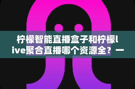 柠檬智能直播盒子和柠檬live聚合直播哪个资源全?一文看懂资源覆盖差异,选对观影利器不踩坑 柠檬智能直播盒子和柠檬live聚合直播哪个资源全?一文看懂资源覆盖差异,选对观影利器不踩坑