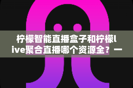柠檬智能直播盒子和柠檬live聚合直播哪个资源全?一文看懂资源覆盖差异,选对观影利器不踩坑 柠檬智能直播盒子和柠檬live聚合直播哪个资源全?一文看懂资源覆盖差异,选对观影利器不踩坑