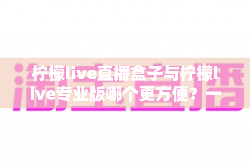 柠檬live直播盒子与柠檬live专业版哪个更方便？一文读懂两者差异与选择技巧