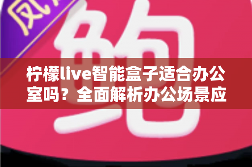 柠檬live智能盒子适合办公室吗?全面解析办公场景应用价值与选购指南 柠檬live智能盒子适合办公室吗?全面解析办公场景应用价值与选购指南