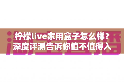 柠檬live家用盒子怎么样？深度评测告诉你值不值得入手