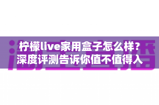 柠檬live家用盒子怎么样？深度评测告诉你值不值得入手