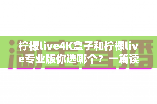 柠檬live4K盒子和柠檬live专业版你选哪个？一篇读懂差异的深度选购指南