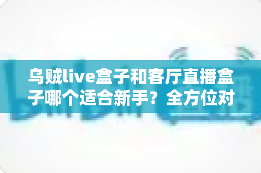 乌贼live盒子和客厅直播盒子哪个适合新手？全方位对比评测与选购避坑指南