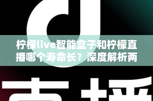 柠檬live智能盒子和柠檬直播哪个寿命长?深度解析两者使用寿命差异与明智选择指南 柠檬live智能盒子和柠檬直播哪个寿命长?深度解析两者使用寿命差异与明智选择指南