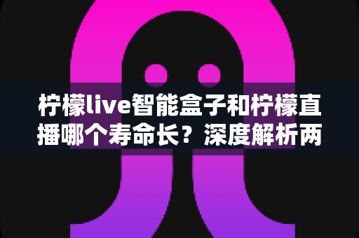 柠檬live智能盒子和柠檬直播哪个寿命长?深度解析两者使用寿命差异与明智选择指南 柠檬live智能盒子和柠檬直播哪个寿命长?深度解析两者使用寿命差异与明智选择指南