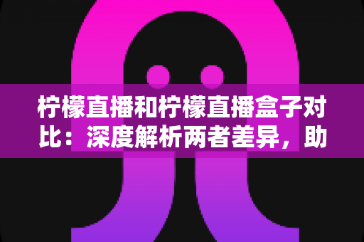 柠檬直播和柠檬直播盒子对比:深度解析两者差异,助你选出更适合自己的观看方案 柠檬直播和柠檬直播盒子对比:深度解析两者差异,助你选出更适合自己的观看方案