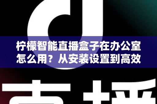 柠檬智能直播盒子在办公室怎么用?从安装设置到高效开播的全流程实战指南 柠檬智能直播盒子在办公室怎么用?从安装设置到高效开播的全流程实战指南