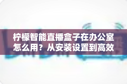 柠檬智能直播盒子在办公室怎么用?从安装设置到高效开播的全流程实战指南 柠檬智能直播盒子在办公室怎么用?从安装设置到高效开播的全流程实战指南