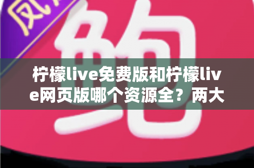柠檬live免费版和柠檬live网页版哪个资源全?两大版本深度对比与选择全攻略 柠檬live免费版和柠檬live网页版哪个资源全?两大版本深度对比与选择全攻略