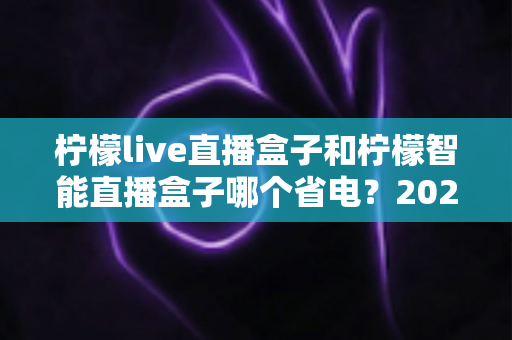 柠檬live直播盒子和柠檬智能直播盒子哪个省电?2025年最全省电性能深度对比评测指南 柠檬live直播盒子和柠檬智能直播盒子哪个省电?2025年最全省电性能深度对比评测指南