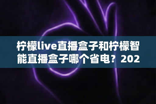 柠檬live直播盒子和柠檬智能直播盒子哪个省电？2025年最全省电性能深度对比评测指南