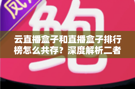 云直播盒子和直播盒子排行榜怎么共存?深度解析二者的共生逻辑与共赢之道 云直播盒子和直播盒子排行榜怎么共存?深度解析二者的共生逻辑与共赢之道