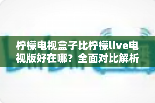 柠檬电视盒子比柠檬live电视版好在哪?全面对比解析帮你选出最佳观影方案 柠檬电视盒子比柠檬live电视版好在哪?全面对比解析帮你选出最佳观影方案