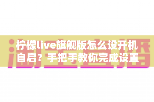 柠檬live旗舰版怎么设开机自启?手把手教你完成设置的完整教程与常见问题详解 柠檬live旗舰版怎么设开机自启?手把手教你完成设置的完整教程与常见问题详解