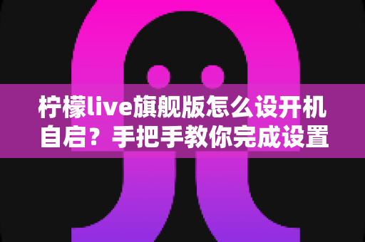 柠檬live旗舰版怎么设开机自启？手把手教你完成设置的完整教程与常见问题详解
