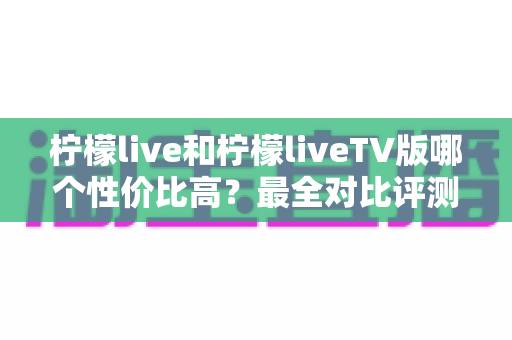 柠檬live和柠檬liveTV版哪个性价比高？最全对比评测帮你选对版本不花冤枉钱