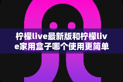 柠檬live最新版和柠檬live家用盒子哪个使用更简单?手把手帮你选对不踩坑的实用指南 柠檬live最新版和柠檬live家用盒子哪个使用更简单?手把手帮你选对不踩坑的实用指南