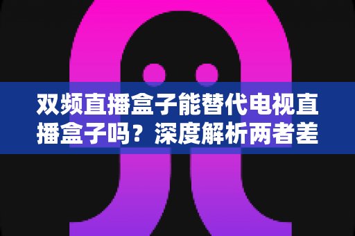 双频直播盒子能替代电视直播盒子吗？深度解析两者差异与选购全攻略