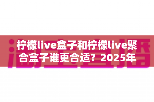 柠檬live盒子和柠檬live聚合盒子谁更合适？2025年最全选购对比指南与深度测评