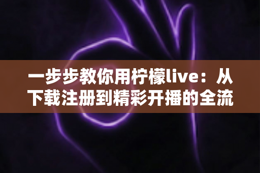 一步步教你用柠檬live：从下载注册到精彩开播的全流程实操指南
