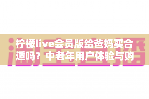 柠檬live会员版给爸妈买合适吗？中老年用户体验与购买决策全解析