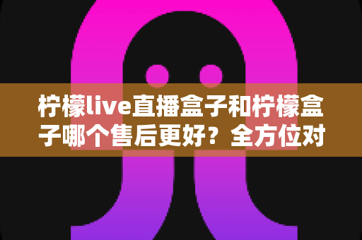 柠檬live直播盒子和柠檬盒子哪个售后更好?全方位对比分析与选购指南 柠檬live直播盒子和柠檬盒子哪个售后更好?全方位对比分析与选购指南