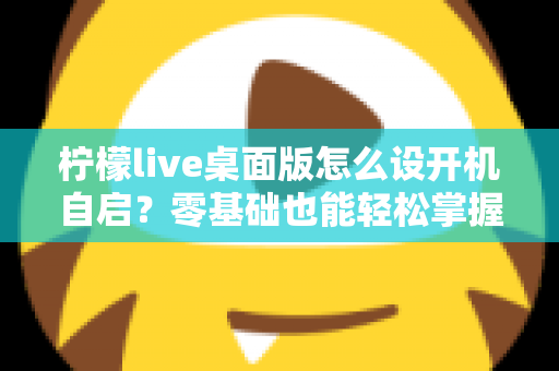 柠檬live桌面版怎么设开机自启？零基础也能轻松掌握的完整设置指南