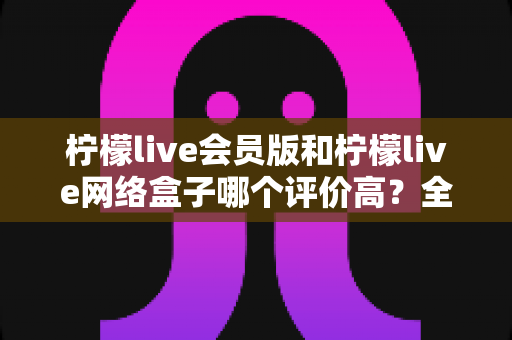 柠檬live会员版和柠檬live网络盒子哪个评价高?全面对比测评与选购指南 柠檬live会员版和柠檬live网络盒子哪个评价高?全面对比测评与选购指南