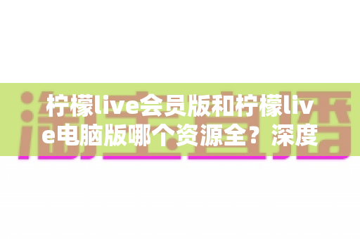 柠檬live会员版和柠檬live电脑版哪个资源全?深度对比与选择指南 柠檬live会员版和柠檬live电脑版哪个资源全?深度对比与选择指南