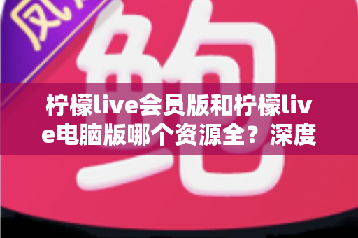 柠檬live会员版和柠檬live电脑版哪个资源全?深度对比与选择指南 柠檬live会员版和柠檬live电脑版哪个资源全?深度对比与选择指南